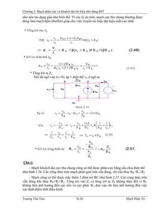 Chương 2: Mạch phân cực và khuếch đại tín hiệu nhỏ dùng BJT
nhỏ nên tác dụng gần như biến thế. Vì các lý do trên, mạch cực thu chung thường được
dùng làm mạch đệm (Buffer) giúp cho việc truyền tín hiệu đạt hiệu suất cao nhất.
* Tổng trở ra Zo
Nối tắt ngõ vào (vi=0), áp 1 điện thế vo ở ngõ ra
Chú ý:
- Mạch khuếch đại cực thu chung cũng có thể được phân cực bằng cầu chia điện thế
như hình 2.36. Các công thức trên mạch phân giải trên vẫn đúng, chỉ cần thay RB=RB
1//R2
- Mạch cũng có thể được mắc thêm 1 điện trở RC như hình 2.37. Các công thức trên
vẫn đúng khi thay RB=R1//R2. Tổng trở vào Zi và tổng trở ra Z0 không thay đổi vì RC
không làm ảnh hưởng đến cực nền và cực phát. RC đưa vào chỉ làm ảnh hưởng đến việc
xác định điểm tĩnh điều hành.
Trương Văn Tám II-20 Mạch Điện Tử
 