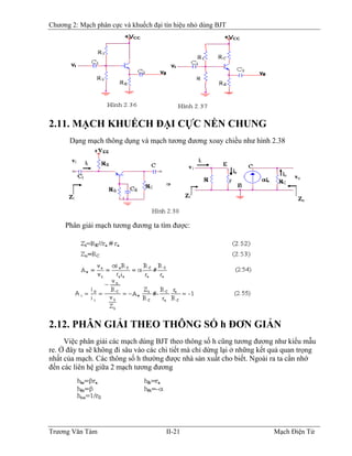 Chương 2: Mạch phân cực và khuếch đại tín hiệu nhỏ dùng BJT
2.11. MẠCH KHUẾCH ÐẠI CỰC NỀN CHUNG
Dạng mạch thông dụng và mạch tương đương xoay chiều như hình 2.38
Phân giải mạch tương đương ta tìm được:
2.12. PHÂN GIẢI THEO THÔNG SỐ h ÐƠN GIẢN
Việc phân giải các mạch dùng BJT theo thông số h cũng tương đương như kiểu mẫu
re. Ở đây ta sẽ không đi sâu vào các chi tiết mà chỉ dừng lại ở những kết quả quan trọng
nhất của mạch. Các thông số h thường được nhà sản xuất cho biết. Ngoài ra ta cần nhớ
đến các liên hệ giữa 2 mạch tương đương
Trương Văn Tám II-21 Mạch Điện Tử
 