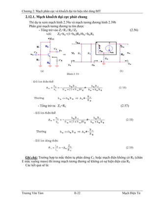 Chương 2: Mạch phân cực và khuếch đại tín hiệu nhỏ dùng BJT
2.12.1. Mạch khuếch đại cực phát chung
Thí dụ ta xem mạch hình 2.39a và mạch tương đương hình 2.39b
Phân giải mạch tương đương ta tìm được
- Tổng trở vào Zi=R1//R2//Zb (2.56)
với: Zb=hie+(1+hfe)RE#hie+hfeRE
- Tổng trở ra: Zo=RC (2.57)
Ghi chú: Trường hợp ta mắc thêm tụ phân dòng CE hoặc mạch điện không có RE (chân
E mắc xuống mass) thì trong mạch tương đương sẽ không có sự hiện diện của RE
Các kết quả sẽ là:
Trương Văn Tám II-22 Mạch Điện Tử
 