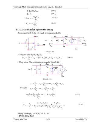Chương 2: Mạch phân cực và khuếch đại tín hiệu nhỏ dùng BJT
2.12.2. Mạch khuếch đại cực thu chung
Xem mạch hình 2.40a với mạch tương đương 2.40b
- Tổng trở vào: Zi=R1//R2//Zb
- Tổng trở ra: Mạch tính tổng trở ra như hình 2.40c
Thông thường hie << hfeRE ⇒ Av # 1
- Ðộ lợi dòng điện:
Trương Văn Tám II-23 Mạch Điện Tử
 