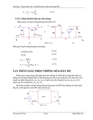 Chương 2: Mạch phân cực và khuếch đại tín hiệu nhỏ dùng BJT
2.12.3. Mạch khuếch đại cực nền chung
Dạng mạch và mạch tương đương như hình 2.41
Phân giải mạch tương đương ta tìm được:
2.13. PHÂN GIẢI THEO THÔNG SỐ h ÐẦY ÐỦ
Ðiểm quan trọng trong cách phân giải theo thông số h đầy đủ là công thức tính các
thông số của mạch khuếch đại có thể áp dụng cho tất cả các cách ráp. Chỉ cần chú ý là ở
mạch cực phát chung là hie, hfe, hre, hoe; ở mạch cực nền chung là hib, hfb, hrb, hob và ở
mạch cực thu chung là hic, hfc, hrc, hoc.
Mô hình sau đây là mạch tương đương tổng quát của BJT theo thông số h một cách
đầy đủ, ở đó người ta xem BJT như một tứ cực.
Trương Văn Tám II-24 Mạch Điện Tử
 