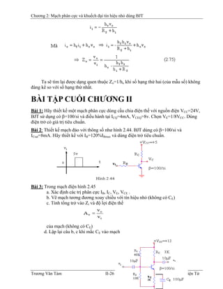 Chương 2: Mạch phân cực và khuếch đại tín hiệu nhỏ dùng BJT
Ta sẽ tìm lại được dạng quen thuộc Zo=1/ho khi số hạng thứ hai (của mẫu số) không
đáng kể so với số hạng thứ nhất.
BÀI TẬP CUỐI CHƯƠNG II
Bài 1: Hãy thiết kế một mạch phân cực dùng cầu chia điện thế với nguồn điện VCC=24V,
BJT sử dụng có β=100/si và điều hành tại ICQ=4mA, VCEQ=8v. Chọn VE=1/8VCC. Dùng
điện trở có giá trị tiêu chuẩn.
Bài 2: Thiết kế mạch đảo với thông số như hình 2.44. BJT dùng có β=100/si và
ICsat=8mA. Hãy thiết kế với IB=120%IB
Bmax và dùng điện trở tiêu chuẩn.
Bài 3: Trong mạch điện hình 2.45
a. Xác định các trị phân cực IB, IB
C, VE, VCE .
b. Vẽ mạch tương đương xoay chiều với tín hiệu nhỏ (không có CE)
c. Tính tổng trở vào Zi và độ lợi điện thế
của mạch (không có CE)
d. Lập lại câu b, c khi mắc CE vào mạch
Trương Văn Tám II-26 Mạch Điện Tử
 