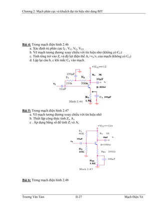 Chương 2: Mạch phân cực và khuếch đại tín hiệu nhỏ dùng BJT
Bài 4: Trong mạch điện hình 2.46
a. Xác định trị phân cực IC, VC, VE, VCE .
b. Vẽ mạch tương đương xoay chiều với tín hiệu nhỏ (không có CE)
c. Tính tổng trở vào Zi và độ lợi điện thế Av=vo/vi của mạch (không có CE)
d. Lập lại câu b, c khi mắc CE vào mạch.
Bài 5: Trong mạch điện hình 2.47
a. Vẽ mạch tương đương xoay chiều với tín hiệu nhõ
b. Thiết lập công thức tính Zi, Av
c . Áp dụng bằng số để tính Zi và Av
Bài 6: Trong mạch điện hình 2.48
Trương Văn Tám II-27 Mạch Điện Tử
 