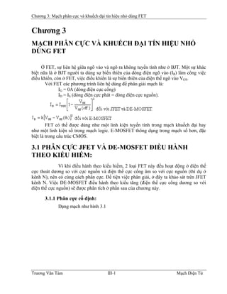 Chương 3: Mạch phân cực và khuếch đại tín hiệu nhỏ dùng FET
Chương 3
MẠCH PHÂN CỰC VÀ KHUẾCH ÐẠI TÍN HIỆU NHỎ
DÙNG FET
Ở FET, sự liên hệ giữa ngõ vào và ngõ ra không tuyến tính như ở BJT. Một sự khác
biệt nữa là ở BJT người ta dùng sự biến thiên của dòng điện ngõ vào (IB) làm công việc
điều khiển, còn ở FET, việc điều khiển là sự biến thiên của điện thế ngõ vào V
B
GS.
Với FET các phương trình liên hệ dùng để phân giải mạch là:
IG = 0A (dòng điện cực cổng)
ID = IS (dòng điện cực phát = dòng điện cực nguồn).
FET có thể được dùng như một linh kiện tuyến tính trong mạch khuếch đại hay
như một linh kiện số trong mạch logic. E-MOSFET thông dụng trong mạch số hơn, đặc
biệt là trong cấu trúc CMOS.
3.1 PHÂN CỰC JFET VÀ DE-MOSFET ÐIỀU HÀNH
THEO KIỂU HIẾM:
Vì khi điều hành theo kiểu hiếm, 2 loại FET này đều hoạt động ở điện thế
cực thoát dương so với cực nguồn và điện thế cực cổng âm so với cực nguồn (thí dụ ở
kênh N), nên có cùng cách phân cực. Ðể tiện việc phân giải, ở đây ta khảo sát trên JFET
kênh N. Việc DE-MOSFET điều hành theo kiểu tăng (điện thế cực cổng dương so với
điện thế cực nguồn) sẽ được phân tích ở phần sau của chương này.
3.1.1 Phân cực cố định:
Dạng mạch như hình 3.1
Trương Văn Tám III-1 Mạch Điện Tử
 
