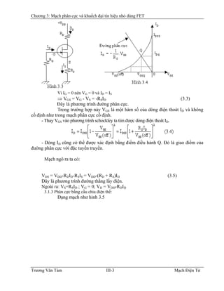 Chương 3: Mạch phân cực và khuếch đại tín hiệu nhỏ dùng FET
Vì IG = 0 nên VG = 0 và ID = IS
⇒ VGS = VG - VS = -RSID (3.3)
Ðây là phương trình đường phân cực.
Trong trường hợp này VGS là một hàm số của dòng điện thoát ID và không
cố định như trong mạch phân cực cố định.
- Thay VGS vào phương trình schockley ta tìm được dòng điện thoát ID.
- Dòng ID cũng có thể được xác định bằng điểm điều hành Q. Ðó là giao điểm của
đường phân cực với đặc tuyến truyền.
Mạch ngõ ra ta có:
VDS = VDD-RDID-RSIS = VDD-(RD + RS)ID (3.5)
Ðây là phương trình đường thẳng lấy điện.
Ngoài ra: VS=RSID ; VG = 0; VD = VDD-RDID
3.1.3 Phân cực bằng cầu chia điện thế:
Dạng mạch như hình 3.5
Trương Văn Tám III-3 Mạch Điện Tử
 