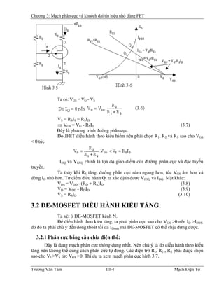 Chương 3: Mạch phân cực và khuếch đại tín hiệu nhỏ dùng FET
Ta có: VGS = VG - VS
VS = RSIS = RSID
⇒ VGS = VG - RSID (3.7)
Ðây là phương trình đường phân cực.
Do JFET điều hành theo kiểu hiếm nên phải chọn R1, R2 và RS sao cho VGS
< 0 tức
IDQ và VGSQ chính là tọa độ giao điểm của đường phân cực và đặc tuyến
truyền.
Ta thấy khi RS tăng, đường phân cực nằm ngang hơn, tức VGS âm hơn và
dòng ID nhỏ hơn. Từ điểm điều hành Q, ta xác định được VGSQ và IDQ. Mặt khác:
VDS = VDD - (RD + RS)ID (3.8)
VD = VDD - RDID (3.9)
VS = RSID (3.10)
3.2 DE-MOSFET ÐIỀU HÀNH KIỂU TĂNG:
Ta xét ở DE-MOSFET kênh N.
Ðể điều hành theo kiểu tăng, ta phải phân cực sao cho VGS >0 nên ID >IDSS,
do đó ta phải chú ý đến dòng thoát tối đa IDmax mà DE-MOSFET có thể chịu đựng được.
3.2.1 Phân cực bằng cầu chia điện thế:
Ðây là dạng mạch phân cực thông dụng nhất. Nên chú ý là do điều hành theo kiểu
tăng nên không thể dùng cách phân cực tự động. Các điện trở R1, R2 , RS phải được chọn
sao cho VG>VS tức VGS >0. Thí dụ ta xem mạch phân cực hình 3.7.
Trương Văn Tám III-4 Mạch Điện Tử
 