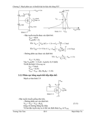 Chương 3: Mạch phân cực và khuếch đại tín hiệu nhỏ dùng FET
- Ðặc tuyến truyền được xác định bởi:
IDSS = 6mA
VGS(off) =-3v
- Ðường phân cực được xác định bởi:
VGS = VG-RSID
Vậy VGS(off) = 1.5volt - ID(mA). 0,15 (kΩ)
Từ đồ thị hình 3.8 ta suy ra:
IDQ =7.6mA
VGSQ = 0.35v
VDS = VDD - (RS+RD)ID = 3.18v
3.2.2 Phân cực bằng mạch hồi tiếp điện thế:
Mạch cơ bản hình 3.9
- Ðặc tuyến truyền giống như trên.
- Ðường phân cực xác định bởi:
VGS = VDS = VDD - RDID (3.11)
trùng với đường thẳng lấy điện.
Vẽ hai đặc tuyến này ta có thể xác định được IDQ và VGSQ
Trương Văn Tám III-5 Mạch Điện Tử
 