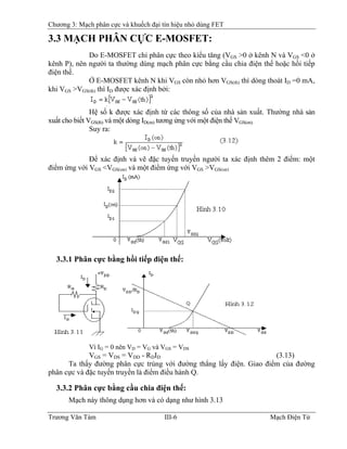 Chương 3: Mạch phân cực và khuếch đại tín hiệu nhỏ dùng FET
3.3 MẠCH PHÂN CỰC E-MOSFET:
Do E-MOSFET chỉ phân cực theo kiểu tăng (VGS >0 ở kênh N và VGS <0 ở
kênh P), nên người ta thường dùng mạch phân cực bằng cầu chia điện thế hoặc hồi tiếp
điện thế.
Ở E-MOSFET kênh N khi VGS còn nhỏ hơn VGS(th) thì dòng thoát ID =0 mA,
khi VGS >VGS(th) thì ID được xác định bởi:
Hệ số k được xác định từ các thông số của nhà sản xuất. Thường nhà sản
xuất cho biết VGS(th) và một dòng ID(on) tương ứng với một điện thế VGS(on).
Suy ra:
Ðể xác định và vẽ đặc tuyến truyền người ta xác định thêm 2 điểm: một
điểm ứng với VGS <VGS(on) và một điểm ứng với VGS >VGS(on)
3.3.1 Phân cực bằng hồi tiếp điện thế:
Vì IG = 0 nên VD = VG và VGS = VDS
VGS = VDS = VDD - RDID (3.13)
Ta thấy đường phân cực trùng với đường thẳng lấy điện. Giao điểm của đường
phân cực và đặc tuyến truyền là điểm điều hành Q.
3.3.2 Phân cực bằng cầu chia điện thế:
Mạch này thông dụng hơn và có dạng như hình 3.13
Trương Văn Tám III-6 Mạch Điện Tử
 
