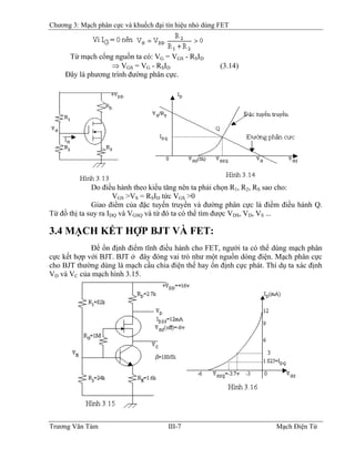 Chương 3: Mạch phân cực và khuếch đại tín hiệu nhỏ dùng FET
Từ mạch cổng nguồn ta có: VG = VGS - RSID
⇒ VGS = VG - RSID (3.14)
Ðây là phương trình đường phân cực.
Do điều hành theo kiểu tăng nên ta phải chọn R1, R2, RS sao cho:
VGS >VS = RSID tức VGS >0
Giao điểm của đặc tuyến truyền và đường phân cực là điểm điều hành Q.
Từ đồ thị ta suy ra IDQ và VGSQ và từ đó ta có thể tìm được VDS, VD, VS ...
3.4 MẠCH KẾT HỢP BJT VÀ FET:
Ðể ổn định điểm tĩnh điều hành cho FET, người ta có thể dùng mạch phân
cực kết hợp với BJT. BJT ở đây đóng vai trò như một nguồn dòng điện. Mạch phân cực
cho BJT thường dùng là mạch cầu chia điện thế hay ổn định cực phát. Thí dụ ta xác định
VD và VC của mạch hình 3.15.
Trương Văn Tám III-7 Mạch Điện Tử
 