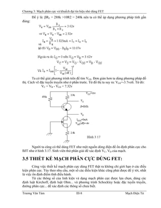Chương 3: Mạch phân cực và khuếch đại tín hiệu nhỏ dùng FET
Ðể ý là: βRE = 288k >10R2 = 240k nên ta có thể áp dụng phương pháp tính gần
đúng:
Ta có thể giải phương trình trên để tìm VGS. Ðơn giản hơn ta dùng phương pháp đồ
thị. Cách vẽ đặc tuyến truyền như ở phần trước. Từ đồ thị ta suy ra: VGS=-3.7volt. Từ đó:
VC = VB - VB
GS = 7.32v
Người ta cũng có thể dùng FET như một nguồn dòng điện để ổn định phân cực cho
BJT như ở hình 3.17. Sinh viên thử phân giải để xác định VC, VD của mạch.
3.5 THIẾT KẾ MẠCH PHÂN CỰC DÙNG FET:
Công việc thiết kế mạch phân cực dùng FET thật ra không chỉ giới hạn ở các điều
kiện phân cực. Tùy theo nhu cầu, một số các điều kiện khác cũng phải được để ý tới, nhất
là việc ổn định điểm tĩnh điều hành.
Từ các thông số của linh kiện và dạng mạch phân cực được lựa chọn, dùng các
định luật Kirchoff, định luật Ohm... và phương trình Schockley hoặc đặc tuyến truyền,
đường phân cực... để xác định các thông số chưa biết.
Trương Văn Tám III-8 Mạch Điện Tử
 