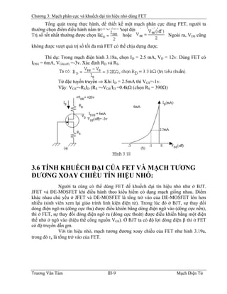Chương 3: Mạch phân cực và khuếch đại tín hiệu nhỏ dùng FET
Tổng quát trong thực hành, để thiết kế một mạch phân cực dùng FET, người ta
thường chọn điểm điều hành nằm trong vùng hoạt động tuyến tính.
Trị số tốt nhất thường được chọn là hoặc . Ngoài ra, VDS cũng
không được vượt quá trị số tối đa mà FET có thể chịu đựng được.
Thí dụ: Trong mạch điện hình 3.18a, chọn ID = 2.5 mA, VD = 12v. Dùng FET có
IDSS = 6mA, VGS(off) =-3v. Xác định RD và RS.
Từ đặc tuyến truyền ⇒ Khi ID = 2.5mA thì VGS=-1v.
Vậy: VGS=-RSID (RS =-VGS/ID =0.4kΩ (chọn RS = 390Ω)
3.6 TÍNH KHUẾCH ÐẠI CỦA FET VÀ MẠCH TƯƠNG
ÐƯƠNG XOAY CHIỀU TÍN HIỆU NHỎ:
Người ta cũng có thể dùng FET để khuếch đại tín hiệu nhỏ như ở BJT.
JFET và DE-MOSFET khi điều hành theo kiểu hiếm có dạng mạch giống nhau. Ðiểm
khác nhau chủ yếu ở JFET và DE-MOSFET là tổng trở vào của DE-MOSFET lớn hơn
nhiều (sinh viên xem lại giáo trình linh kiện điện tử). Trong lúc đó ở BJT, sự thay đổi
dòng điện ngõ ra (dòng cực thu) được điều khiển bằng dòng điện ngõ vào (dòng cực nền),
thì ở FET, sự thay đổi dòng điện ngõ ra (dòng cực thoát) được điều khiển bằng một điện
thế nhỏ ở ngõ vào (hiệu thế cổng nguồn VGS). Ở BJT ta có độ lợi dòng điện β thì ở FET
có độ truyền dẫn gm.
Với tín hiệu nhỏ, mạch tương đương xoay chiều của FET như hình 3.19a,
trong đó rπ là tổng trở vào của FET.
Trương Văn Tám III-9 Mạch Điện Tử
 
