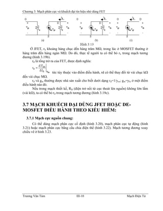 Chương 3: Mạch phân cực và khuếch đại tín hiệu nhỏ dùng FET
Ở JFET, rπ khoảng hàng chục đến hàng trăm MΩ, trong lúc ở MOSFET thường ở
hàng trăm đến hàng ngàn MΩ. Do đó, thực tế người ta có thể bỏ rπ trong mạch tương
đương (hình 3.19b).
rd là tổng trở ra của FET, được định nghĩa:
tức tùy thuộc vào điểm điều hành, rd có thể thay đổi từ vài chục kΩ
đến vài chục MΩ.
rd và gm thường được nhà sản xuất cho biết dưới dạng rd=1/yos; gm=yfs ở một điểm
điều hành nào đó.
Nếu trong mạch thiết kế, RD (điện trở nối từ cực thoát lên nguồn) không lớn lắm
(vài kΩ), ta có thể bỏ rd trong mạch tương đương (hình 3.19c).
3.7 MẠCH KHUẾCH ÐẠI DÙNG JFET HOẶC DE-
MOSFET ÐIỀU HÀNH THEO KIỂU HIẾM:
3.7.1 Mạch cực nguồn chung:
Có thể dùng mạch phân cực cố định (hình 3.20), mạch phân cực tự động (hình
3.21) hoặc mạch phân cực bằng cầu chia điện thế (hình 3.22). Mạch tương đương xoay
chiều vẽ ở hình 3.23.
Trương Văn Tám III-10 Mạch Điện Tử
 