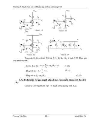 Chương 3: Mạch phân cực và khuếch đại tín hiệu nhỏ dùng FET
Trong đó Ri=RG ở hình 3.20 và 3.21; Ri=R1 //R2 ở hình 3.22. Phân giải
mạch ta tìm được:
- Tổng trở ra: Z0 = rd //RD (3.17)
3.7.2 Ðộ lợi điện thế của mạch khuếch đại cực nguồn chung với điện trở
RS :
Giả sử ta xem mạch hình 3.24 với mạch tương đương hình 3.25.
Trương Văn Tám III-11 Mạch Điện Tử
 