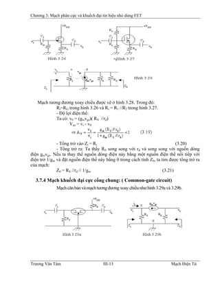 Chương 3: Mạch phân cực và khuếch đại tín hiệu nhỏ dùng FET
Mạch tương đương xoay chiều được vẽ ở hình 3.28. Trong đó:
Ri=RG trong hình 3.26 và Ri = R1 //R2 trong hình 3.27.
- Ðộ lợi điện thế:
Ta có: v0 = (gmvgs)( RS //rd)
Vgs = vi - v0
- Tổng trở vào Zi = Ri (3.20)
- Tổng trở ra: Ta thấy RS song song với rd và song song với nguồn dòng
điện gmvgs. Nếu ta thay thế nguồn dòng điện này bằng một nguồn điện thế nối tiếp với
điện trở 1/gm và đặt nguồn điện thế này bằng 0 trong cách tính Z0, ta tìm được tổng trở ra
của mạch:
Z0 = RS //rd // 1/gm (3.21)
3.7.4 Mạch khuếch đại cực cổng chung: ( Common-gate circuit)
Mạch căn bản và mạch tương đương xoay chiều như hình 3.29a và 3.29b.
Trương Văn Tám III-13 Mạch Điện Tử
 