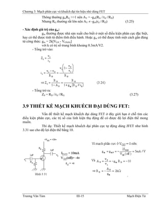 Chương 3: Mạch phân cực và khuếch đại tín hiệu nhỏ dùng FET
Thông thường gmRG >>1 nên AV = -gm(RG //rd //RD)
Nhưng RG thường rất lớn nên AV ≠ -gm(rd //RD) (3.25)
- Xác định giá trị của gm:
gm thường được nhà sản xuất cho biết ở một số điều kiện phân cực đặc biệt,
hay có thể được tính từ điểm tĩnh điều hành. Hoặc gm có thể được tính một cách gần đúng
từ công thức: gm = 2k[VGS - VGS(th)]
với k có trị số trung bình khoảng 0.3mA/V2.
- Tổng trở vào:
- Tổng trở ra:
Z0 = RD //rd //RG (3.27)
3.9 THIẾT KẾ MẠCH KHUẾCH ÐẠI DÙNG FET:
Vấn đề thiết kế mạch khuếch đại dùng FET ở đây giới hạn ở chỗ tìm các
điều kiện phân cực, các trị số của linh kiện thụ động để có được độ lợi điện thế mong
muốn.
Thí dụ: Thiết kế mạch khuếch đại phân cực tự động dùng JFET như hình
3.31 sao cho độ lợi điện thế bằng 10.
Trương Văn Tám III-15 Mạch Điện Tử
 