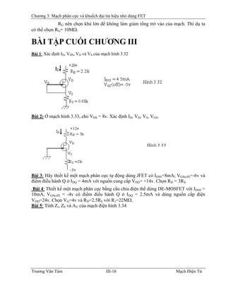 Chương 3: Mạch phân cực và khuếch đại tín hiệu nhỏ dùng FET
RG nên chọn khá lớn để không làm giảm tổng trở vào của mạch. Thí dụ ta
có thể chọn RG= 10MΩ.
BÀI TẬP CUỐI CHƯƠNG III
Bài 1: Xác định ID, VDS, VD và VS của mạch hình 3.32
Bài 2: Ở mạch hình 3.33, cho VDS = 8v. Xác định ID, VD, VS, VGS.
Bài 3: Hãy thiết kế một mạch phân cực tự động dùng JFET có IDSS=8mA; VGS(off)=-6v và
điểm điều hành Q ở IDQ = 4mA với nguồn cung cấp VDD= +14v. Chọn RD = 3RS.
Bài 4: Thiết kế một mạch phân cực bằng cầu chia điện thế dùng DE-MOSFET với IDSS =
10mA, VGS(off) = -4v có điểm điều hành Q ở IDQ = 2.5mA và dùng nguồn cấp điện
VDD=24v. Chọn VG=4v và RD=2.5RS với R1=22MΩ.
Bài 5: Tính Zi, Z0 và AV của mạch điện hình 3.34
Trương Văn Tám III-16 Mạch Điện Tử
 
