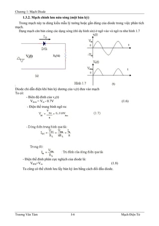 Chương 1: Mạch Diode
1.3.2. Mạch chỉnh lưu nửa sóng (một bán kỳ)
Trong mạch này ta dùng kiểu mẫu lý tưởng hoặc gần đúng của diode trong việc phân tích
mạch.
Dạng mạch căn bản cùng các dạng sóng (thí dụ hình sin) ở ngõ vào và ngõ ra như hình 1.7
Diode chỉ dẫn điện khi bán kỳ dương của vi(t) đưa vào mạch
Ta có:
- Biên độ đỉnh của vo(t)
Vdcm = Vm - 0.7V (1.6)
- Ðiện thế trung bình ngõ ra:
- Ðiện thế đỉnh phân cực nghịch của diode là:
VRM=Vm (1.8)
Ta cũng có thể chỉnh lưu lấy bán kỳ âm bằng cách đổi đầu diode.
Trương Văn Tám I-6 Mạch Điện Tử
 