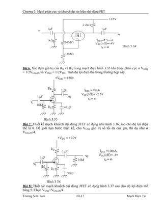 Chương 3: Mạch phân cực và khuếch đại tín hiệu nhỏ dùng FET
Bài 6: Xác định giá trị của RD và RS trong mạch điện hình 3.35 khi được phân cực ở VGSQ
= 1/2VGS(off) và VDSQ = 1/2VDD. Tính độ lợi điện thế trong trường hợp này.
Bài 7: Thiết kế mạch khuếch đại dùng JFET có dạng như hình 3.36, sao cho độ lợi điện
thế là 8. Ðể giới hạn bước thiết kế, cho VGSQ gần trị số tối đa của gm, thí dụ như ở
VGS(off)/4.
Bài 8: Thiết kế mạch khuếch đại dùng JFET có dạng hình 3.37 sao cho độ lợi điện thế
bằng 5. Chọn VGSQ=VGS(off)/4.
Trương Văn Tám III-17 Mạch Điện Tử
 