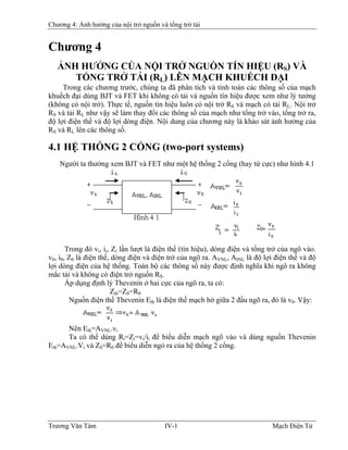 Chương 4: Ảnh hưởng của nội trở nguồn và tổng trở tải
Chương 4
ẢNH HƯỞNG CỦA NỘI TRỞ NGUỒN TÍN HIỆU (RS) VÀ
TỔNG TRỞ TẢI (RL) LÊN MẠCH KHUẾCH ÐẠI
Trong các chương trước, chúng ta đã phân tích và tính toán các thông số của mạch
khuếch đại dùng BJT và FET khi không có tải và nguồn tín hiệu được xem như lý tưởng
(không có nội trở). Thực tế, nguồn tín hiệu luôn có nội trở RS và mạch có tải RL. Nội trở
RS và tải RL như vậy sẽ làm thay đổi các thông số của mạch như tổng trở vào, tổng trở ra,
độ lợi điện thế và độ lợi dòng điện. Nội dung của chương này là khảo sát ảnh hưởng của
RS và RL lên các thông số.
4.1 HỆ THỐNG 2 CỔNG (two-port systems)
Người ta thường xem BJT và FET như một hệ thống 2 cổng (hay tứ cực) như hình 4.1
Trong đó vi, ii, Zi lần lượt là điện thế (tín hiệu), dòng điện và tổng trở của ngõ vào.
v0, i0, Z0 là điện thế, dòng điện và điện trở của ngõ ra. AVNL, AINL là độ lợi điện thế và độ
lợi dòng điện của hệ thống. Toàn bộ các thông số này được định nghĩa khi ngõ ra không
mắc tải và không có điện trở nguồn RS.
Áp dụng định lý Thevenin ở hai cực của ngõ ra, ta có:
Zth=Z0=R0
Nguồn điện thế Thevenin Eth là điện thế mạch hở giữa 2 đầu ngõ ra, đó là v0. Vậy:
Nên Eth=AVNL.vi
Ta có thể dùng Ri=Zi=vi/ii để biểu diễn mạch ngõ vào và dùng nguồn Thevenin
Eth=AVNL.Vi và Z0=R0 để biểu diễn ngỏ ra của hệ thống 2 cổng.
Trương Văn Tám IV-1 Mạch Điện Tử
 