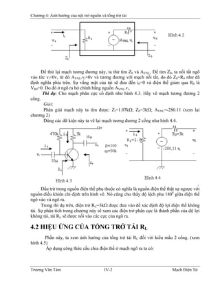 Chương 4: Ảnh hưởng của nội trở nguồn và tổng trở tải
Ðể thử lại mạch tương đương này, ta thử tìm Z0 và AVNL. Ðể tìm Z0, ta nối tắt ngõ
vào tức vi=0v, từ đó AVNL.vi=0v và tương đương với mạch nối tắt, do đó Z0=R0 như đã
định nghĩa phía trên. Sự vắng mặt của tải sẽ đưa đến i0=0 và điện thế giảm qua R0 là
VR0=0. Do đó ở ngõ ra hở chính bằng nguồn AVNL.vi.
Thí dụ: Cho mạch phân cực cố định như hình 4.3. Hãy vẽ mạch tương đương 2
cổng.
Giải:
Phân giải mạch này ta tìm được: Zi=1.07kΩ; Z0=3kΩ; AVNL=-280.11 (xem lại
chương 2)
Dùng các dữ kiện này ta vẽ lại mạch tương đương 2 cổng như hình 4.4.
Dấu trừ trong nguồn điện thế phụ thuộc có nghĩa là nguồn điện thế thật sự ngược với
nguồn điều khiển chỉ định trên hình vẽ. Nó cũng cho thấy độ lệch pha 1800
giữa điện thế
ngõ vào và ngõ ra.
Trong thí dụ trên, điện trở RC=3kΩ được đưa vào để xác định độ lợi điện thế không
tải. Sự phân tích trong chương này sẽ xem các điện trở phân cực là thành phần của độ lợi
không tải, tải RL sẽ được nối vào các cực của ngõ ra.
4.2 HIỆU ỨNG CỦA TỔNG TRỞ TẢI RL
Phần này, ta xem ảnh hưởng của tổng trở tải RL đối với kiểu mẩu 2 cổng. (xem
hình 4.5)
Áp dụng công thức cầu chia điện thế ở mạch ngõ ra ta có:
Trương Văn Tám IV-2 Mạch Điện Tử
 