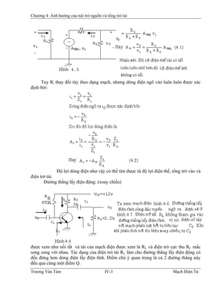 Chương 4: Ảnh hưởng của nội trở nguồn và tổng trở tải
Tuy Ri thay đổi tùy theo dạng mạch, nhưng dòng điện ngõ vào luôn luôn được xác
định bởi:
Ðộ lợi dòng điện như vậy có thể tìm được từ độ lợi điện thế, tổng trở vào và
điện trở tải.
Ðường thẳng lấy điện động: (xoay chiều)
được xem như nối tắt và tải của mạch điện được xem là RL và điện trở cực thu RC mắc
song song với nhau. Tác dụng của điện trở tải RL làm cho đường thẳng lấy điện động có
dốc đứng hơn dòng điện lấy điện tĩnh. Ðiểm chú ý quan trọng là cả 2 đường thẳng này
đều qua cùng một điểm Q.
Trương Văn Tám IV-3 Mạch Điện Tử
 