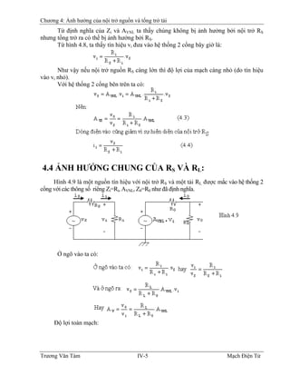Chương 4: Ảnh hưởng của nội trở nguồn và tổng trở tải
Từ định nghĩa của Zi và AVNL ta thấy chúng không bị ảnh hưởng bởi nội trở RS
nhưng tổng trở ra có thể bị ảnh hưởng bởi RS.
Từ hình 4.8, ta thấy tín hiệu vi đưa vào hệ thống 2 cổng bây giờ là:
Như vậy nếu nội trở nguồn RS càng lớn thì độ lợi của mạch càng nhỏ (do tín hiệu
vào vi nhỏ).
Với hệ thống 2 cổng bên trên ta có:
4.4 ẢNH HƯỞNG CHUNG CỦA RS VÀ RL:
Hình 4.9 là một nguồn tín hiệu với nội trở RS và một tải RL được mắc vào hệ thống 2
cổng với các thông số riêng Zi=Ri, AVNL, Z0=R0 như đã định nghĩa.
Ở ngõ vào ta có:
Ðộ lợi toàn mạch:
Trương Văn Tám IV-5 Mạch Điện Tử
 