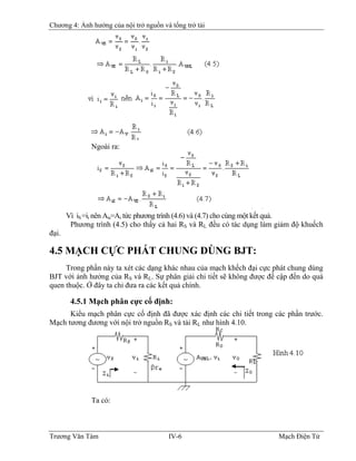 Chương 4: Ảnh hưởng của nội trở nguồn và tổng trở tải
Ngoài ra:
Vì iS =ii nên Ais=Ai tức phương trình (4.6) và (4.7) cho cùng một kết quả.
Phương trình (4.5) cho thấy cả hai RS và RL đều có tác dụng làm giảm độ khuếch
đại.
4.5 MẠCH CỰC PHÁT CHUNG DÙNG BJT:
Trong phần này ta xét các dạng khác nhau của mạch khếch đại cực phát chung dùng
BJT với ảnh hưởng của RS và RL. Sự phân giải chi tiết sẽ không được đề cập đến do quá
quen thuộc. Ở đây ta chỉ đưa ra các kết quả chính.
4.5.1 Mạch phân cực cố định:
Kiểu mạch phân cực cố định đã được xác định các chi tiết trong các phần trước.
Mạch tương đương với nội trở nguồn RS và tải RL như hình 4.10.
Ta có:
Trương Văn Tám IV-6 Mạch Điện Tử
 