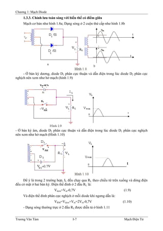 Chương 1: Mạch Diode
1.3.3. Chỉnh lưu toàn sóng với biến thế có điểm giữa
Mạch cơ bản như hình 1.8a; Dạng sóng ở 2 cuộn thứ cấp như hình 1.8b
- Ở bán kỳ dương, diode D1 phân cực thuận và dẫn điện trong lúc diode D2 phân cực
nghịch nên xem như hở mạch (hình 1.9)
- Ở bán kỳ âm, diode D2 phân cực thuận và dẫn điện trong lúc diode D1 phân cực nghịch
nên xem như hở mạch (Hình 1.10)
Ðể ý là trong 2 trường hợp, IL đều chạy qua RL theo chiều từ trên xuống và dòng điện
đều có mặt ở hai bán kỳ. Ðiện thế đỉnh ở 2 đầu RL là:
Vdcm=Vm-0,7V (1.9)
Và điện thế đỉnh phân cực nghịch ở mỗi diode khi ngưng dẫn là:
VRM=Vdcm+Vm=2Vm-0,7V (1.10)
- Dạng sóng thường trực ở 2 đầu RL được diễn tả ở hình 1.11
Trương Văn Tám I-7 Mạch Điện Tử
 