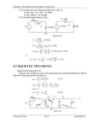 Chương 4: Ảnh hưởng của nội trở nguồn và tổng trở tải
a/ Ta có tổng trở vào và tổng trở ra khi có RS và RL là:
Zi=RB //[βre + RE //RL] = 75.46kΩ
Z0=RE //(RS/β + re)=30.08Ω
b/ Ta có mạch tương đương 2 cổng:
4.7 MẠCH CỰC NỀN CHUNG:
Mạch căn bản như hình 4.20
Tổng trở vào và tổng trở ra (Zi và Z0) cũng giống như trường hợp không tải. Ðộ lợi
điện thế và dòng điện được xác định bởi:
Trương Văn Tám IV-11 Mạch Điện Tử
 