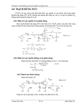 Chương 4: Ảnh hưởng của nội trở nguồn và tổng trở tải
4.8 MẠCH DÙNG FET:
Ở FET, do cực cổng cách điện hẳn khỏi cực nguồn và cực thoát, nên trong mạch
khuếch đại dùng FET tải RL không ảnh hưởng đến tổng trở vào Zi và nội trở nguồn Rsig
không ảnh hưởng lên tổng trở ra Z0.
4.8.1 Ðiện trở cực nguồn có tụ phân dòng:
Xem mạch khuếch đại dùng FET như hình 4.21. Tải RL được xem như mắc song
song với điện trở RD trong mạch tương đương với tín hiệu nhỏ. Ta có các kết quả sau:
4.8.2 Ðiện trở cực nguồn không có tụ phân dòng:
Mạch căn bản như hình 4.21 nhưng không có tụ CS. Ta có kết quả:
4.8.3 Mạch cực thoát chung:
Mạch như hình 4.22
Tổng trở vào Zi độc lập với RL và được xác định bởi Zi=RG
Trương Văn Tám IV-12 Mạch Điện Tử
 
