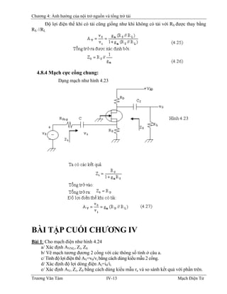 Chương 4: Ảnh hưởng của nội trở nguồn và tổng trở tải
Ðộ lợi điện thế khi có tải cũng giống như khi không có tải với RS được thay bằng
RS //RL
4.8.4 Mạch cực cổng chung:
Dạng mạch như hình 4.23
BÀI TẬP CUỐI CHƯƠNG IV
Bài 1: Cho mạch điện như hình 4.24
a/ Xác định AVNL, Zi, Z0
b/ Vẽ mạch tương đương 2 cổng với các thông số tính ở câu a.
c/ Tính độ lợi điện thế AV=v0/vi bằng cách dùng kiểu mẫu 2 cổng.
d/ Xác định độ lợi dòng điện Ai=i0/ii
e/ Xác định AV, Zi, Z0 bằng cách dùng kiểu mẫu re và so sánh kết quả với phần trên.
Trương Văn Tám IV-13 Mạch Điện Tử
 