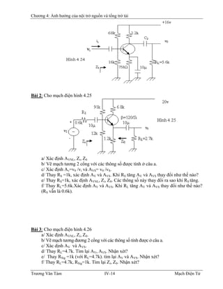 Chương 4: Ảnh hưởng của nội trở nguồn và tổng trở tải
Bài 2: Cho mạch điện hình 4.25
a/ Xác định AVNL, Zi, Z0
b/ Vẽ mạch tương 2 cổng với các thông số được tính ở câu a.
c/ Xác định Av=v0 /vi và AVS= v0 /vS.
d/ Thay RS =1k, xác định AV và AVS. Khi RS tăng AV và AVS thay đổi như thế nào?
e/ Thay RS=1k, xác định AVNL, Zi, Z0. Các thông số này thay đổi ra sao khi RS tăng.
f/ Thay RL=5.6k.Xác định AV và AVS. Khi RL tăng AV và AVS thay đổi như thế nào?
(RS vẫn là 0.6k).
Bài 3: Cho mạch điện hình 4.26
a/ Xác định AVNL, Zi, Z0.
b/ Vẽ mạch tương đương 2 cổng với các thông số tính được ở câu a.
c/ Xác dịnh AV và AVS.
d/ Thay RL=4.7k. Tìm lại AV, AVS. Nhận xét?
e/ Thay RSig =1k (với RL=4.7k). tìm lại AV và AVS. Nhận xét?
f/ Thay RL=4.7k, RSig=1k. Tìm lại Zi, Z0. Nhận xét?
Trương Văn Tám IV-14 Mạch Điện Tử
 