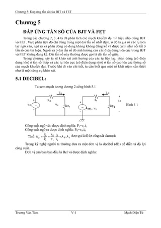 Chương 5: Đáp ứng tần số của BJT và FET
Chương 5
ÐÁP ỨNG TẦN SỐ CỦA BJT VÀ FET
Trong các chương 2, 3, 4 ta đã phân tích các mạch khuếch đại tín hiệu nhỏ dùng BJT
và FET. Việc phân tích đó chỉ đúng trong một dải tần số nhất định, ở đó ta giả sử các tụ liên
lạc ngõ vào, ngõ ra và phân dòng có dung kháng không đáng kể và được xem như nối tắt ở
tần số của tín hiệu. Ngoài ra ở dải tần số đó ảnh hưởng của các điện dung liên cực trong BJT
và FET không đáng kể. Dải tần số này thường được gọi là dải tần số giữa.
Trong chương này ta sẽ khảo sát ảnh hưởng của các tụ liên lạc, phân dòng (có điện
dung lớn) ở tần số thấp và các tụ liên cực (có điện dung nhỏ) ở tần số cao lên các thông số
của mạch khuếch đại. Trước khi đi vào chi tiết, ta cần biết qua một số khái niệm cần thiết
như là một công cụ khảo sát.
5.1 DECIBEL:
Ta xem mạch tương đương 2 cổng hình 5.1
Công suất ngõ vào được định nghĩa: Pi=vi.ii
Công suất ngõ ra được định nghĩa: P0=v0.i0
Trong kỹ nghệ người ta thường đưa ra một đơn vị là decibel (dB) để diễn tả độ lợi
công suất.
Ðơn vị căn bản ban đầu là Bel và được định nghĩa:
Trương Văn Tám V-1 Mạch Điện Tử
 