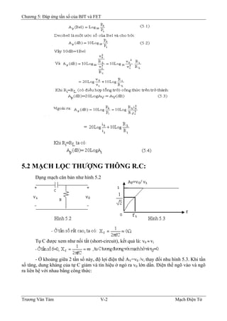 Chương 5: Đáp ứng tần số của BJT và FET
5.2 MẠCH LỌC THƯỢNG THÔNG R.C:
Dạng mạch căn bản như hình 5.2
Tụ C được xem như nối tắt (short-circuit), kết quả là: v0 ≈ vi
- Ở khoảng giữa 2 tần số này, độ lợi điện thế AV=v0 /vi thay đổi nhu hình 5.3. Khi tần
số tăng, dung kháng của tự C giảm và tín hiệu ở ngỏ ra v0 lớn dần. Ðiện thế ngõ vào và ngõ
ra liên hệ với nhau bằng công thức:
Trương Văn Tám V-2 Mạch Điện Tử
 
