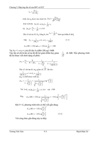 Chương 5: Đáp ứng tần số của BJT và FET
Tại AV=1 ⇒v0=vi (trị tối đa) AV(dB)=20Log1=0dB
Vậy tần số cắt là tần số tại đó độ lợi giảm đilần hay giảm đi 3dB. Nếu phương trình
độ lợi được viết dưới dạng số phức:
Khi f<<fi, phương trình trên có thể viết gần đúng:
Với công thức gần đúng này ta thấy:
Trương Văn Tám V-3 Mạch Điện Tử
 