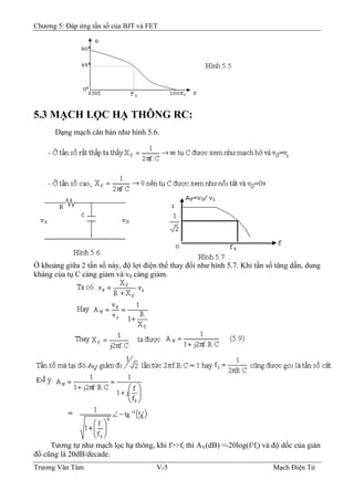 Chương 5: Đáp ứng tần số của BJT và FET
5.3 MẠCH LỌC HẠ THÔNG RC:
Dạng mạch căn bản như hình 5.6.
Ở khoảng giữa 2 tần số này, độ lợi điện thế thay đổi như hình 5.7. Khi tần số tăng dần, dung
kháng của tụ C càng giảm và v0 càng giảm.
Tương tự như mạch lọc hạ thông, khi f>>fi thì AV(dB) =-20log(f/fi) và độ dốc của giản
đồ cũng là 20dB/decade.
Trương Văn Tám V-5 Mạch Điện Tử
 