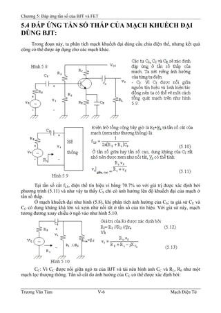 Chương 5: Đáp ứng tần số của BJT và FET
5.4 ÐÁP ỨNG TẦN SỐ THẤP CỦA MẠCH KHUẾCH ÐẠI
DÙNG BJT:
Trong đoạn này, ta phân tích mạch khuếch đại dùng cầu chia điện thế, nhưng kết quả
cũng có thể được áp dụng cho các mạch khác.
Tại tần số cắt fLS, điện thế tín hiệu vi bằng 70.7% so với giá trị được xác định bởi
phương trình (5.11) và như vậy ta thấy CS chỉ có ảnh hưởng lên độ khuếch đại của mạch ở
tần số thấp.
Ở mạch khuếch đại như hình (5.8), khi phân tích ảnh hưởng của CS; ta giả sử CE và
CC có dung kháng khá lớn và xem như nối tắt ở tần số của tín hiệu. Với giả sử này, mạch
tương đương xoay chiều ở ngõ vào như hình 5.10.
CC: Vì CC được nối giữa ngỏ ra của BJT và tải nên hình ảnh CC và RL, R0 như một
mạch lọc thượng thông. Tần số cắt do ảnh hưởng của CC có thể được xác định bởi:
Trương Văn Tám V-6 Mạch Điện Tử
 