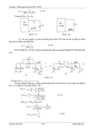 Chương 5: Đáp ứng tần số của BJT và FET
Trong đó: R0 = RD //rd.
CS: Tụ cực nguồn CS nhìn hệ thống như hình 5.20. Do đó tần số thấp do hiệu
ứng của CS được xác định bởi:
Ðể xác định Req, ta chú ý mạch tương đương ngõ ra của mạch dùng FET bên trên như
sau:
Ta chú ý là: vgs = vg - vS = vi - v0.
Ta thay nguồn dòng gmvgs bằng nguồn điện thế và để tính Req ta cho ngõ vào bằng 0
tức vi = 0. Mạch vẽ lại như hình 5.12b.
Trương Văn Tám V-9 Mạch Điện Tử
 