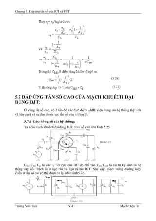 Chương 5: Đáp ứng tần số của BJT và FET
5.7 ÐÁP ỨNG TẦN SỐ CAO CỦA MẠCH KHUẾCH ÐẠI
DÙNG BJT:
Ở vùng tần số cao, có 2 vấn đề xác định điểm -3dB: điện dung của hệ thống (ký sinh
và liên cực) và sự phụ thuộc vào tần số của hfe hay β.
5.7.1 Các thông số của hệ thống:
Ta xem mạch khuếch đại dùng BJT ở tần số cao như hình 5.25
Cbe, Cbc, Cce là các tụ liên cực của BJT do chế tạo. Cwi, Cw0 là các tụ ký sinh do hệ
thống dây nối, mạch in ở ngõ vào và ngõ ra của BJT. Như vậy, mạch tương đương xoay
chiều ở tần số cao có thể được vẽ lại như hình 5.26.
Trương Văn Tám V-11 Mạch Điện Tử
 
