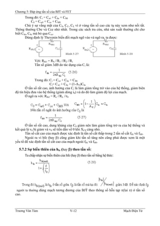 Chương 5: Đáp ứng tần số của BJT và FET
Trong đó: Ci = Cwi + Cbe + CMi
C0 = Cw0 + Cce + CM0
Chú ý sự vắng mặt của C , C , C vì ở vùng tần số cao các tụ này xem như nối tắt.S C E
Thông thường Cbe và Cce nhỏ nhất. Trong các sách tra cứu, nhà sản xuất thường chỉ cho
biết Cbe, Cbc mà bỏ qua Cce.
Dùng định lý Thevenin biến đổi mạch ngõ vào và ngõ ra, ta được:
Với: Rth1 = RS //R1 //R2 //Ri
Tần số giảm 3dB do tác dụng của Ci là:
Trong đó: Ci = Cwi + Cbe + CMi
Ci= Cwi + Cbe + (1-AV)Cbc
Ở tần số rất cao, ảnh hưởng của Ci là làm giảm tổng trở vào của hệ thống, giảm biên
độ tín hiệu đưa vào hệ thống (giảm dòng ib) và do đó làm giảm độ lợi của mạch.
Ở ngõ ra với: Rth2 = Rc //RL //r0
Ở tần số rất cao, dung kháng của C giảm nên làm giảm tổng trở ra của hệ thống và
kết quả là v bị giảm và v sẽ tiến dần về 0 khi X càng nhỏ.
0
0 0 C0
Tần số cắt cao của mạch được xác định là tần số cắt thấp trong 2 tần số cắt f và f .Hi H0
Ngoài ra vì hfe (hay β) cũng giảm khi tần số tăng nên cũng phải được xem là một
yếu tố để xác định tần số cắt cao của mạch ngoài fHi và fH0.
5.7.2 Sự biến thiên của hfe (hay β) theo tần số:
Ta chấp nhận sự biến thiên của hfe (hay β) theo tần số bằng hệ thức:
người ta thường dùng mạch tương đương của BJT theo thông số hỗn tạp π(lai π) ở tần số
cao.
Trương Văn Tám V-12 Mạch Điện Tử
 