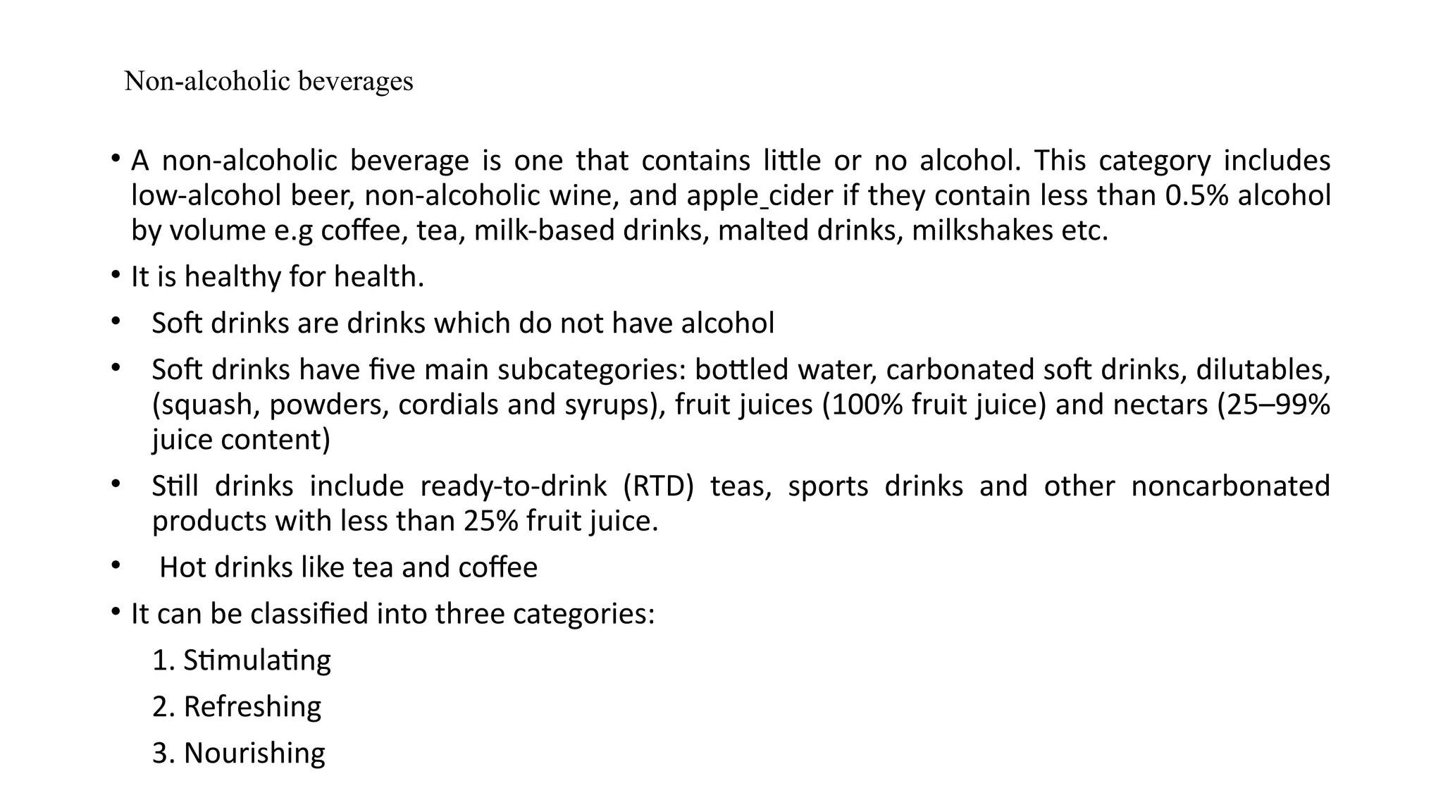 Non-alcoholic beverages
• A non-alcoholic beverage is one that contains little or no alcohol. This category includes
low-alcohol beer, non-alcoholic wine, and apple cider if they contain less than 0.5% alcohol
by volume e.g coffee, tea, milk-based drinks, malted drinks, milkshakes etc.
• It is healthy for health.
• Soft drinks are drinks which do not have alcohol
• Soft drinks have five main subcategories: bottled water, carbonated soft drinks, dilutables,
(squash, powders, cordials and syrups), fruit juices (100% fruit juice) and nectars (25–99%
juice content)
• Still drinks include ready-to-drink (RTD) teas, sports drinks and other noncarbonated
products with less than 25% fruit juice.
• Hot drinks like tea and coffee
• It can be classified into three categories:
1. Stimulating
2. Refreshing
3. Nourishing
 