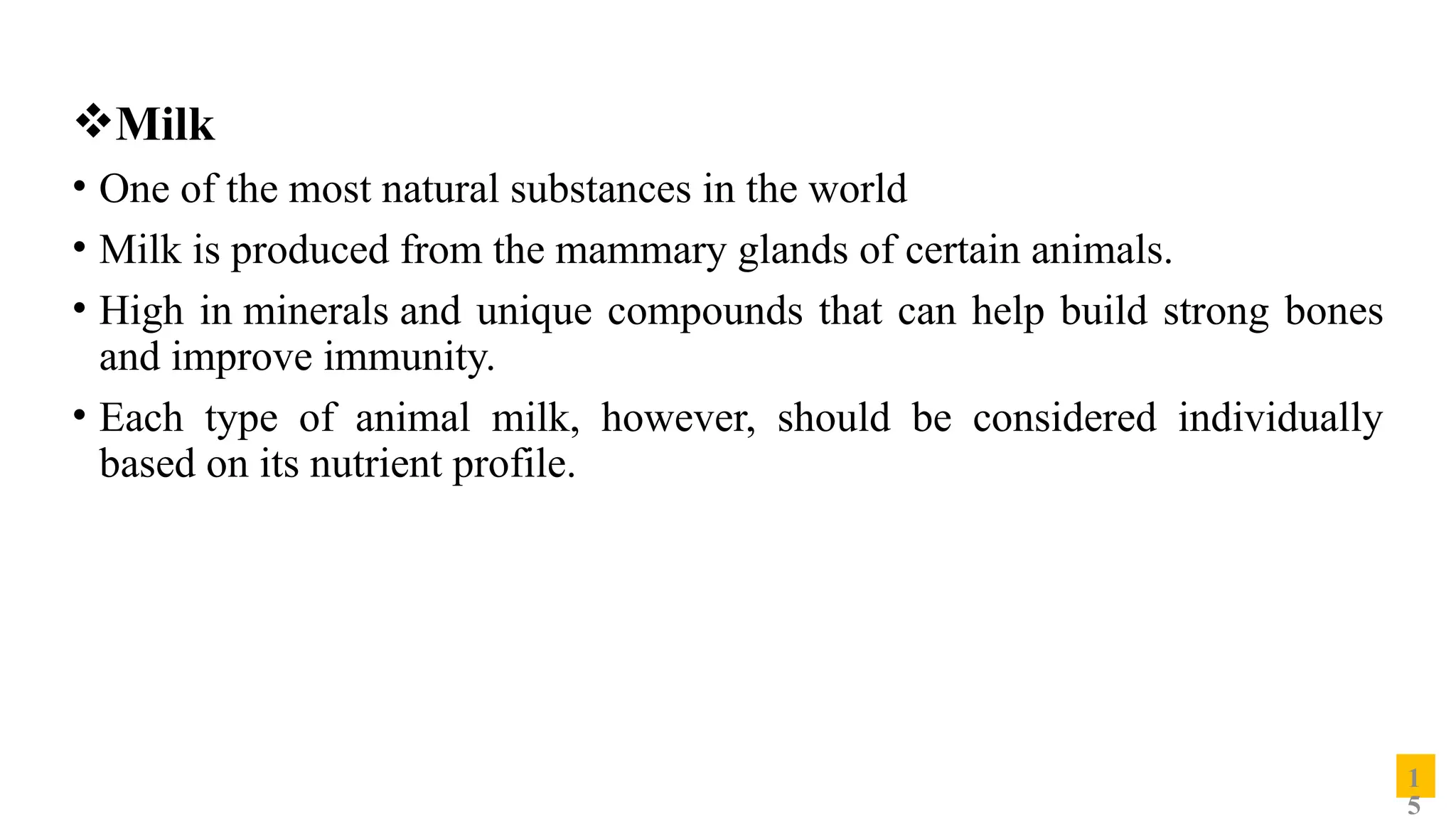 Milk
• One of the most natural substances in the world
• Milk is produced from the mammary glands of certain animals.
• High in minerals and unique compounds that can help build strong bones
and improve immunity.
• Each type of animal milk, however, should be considered individually
based on its nutrient profile.
1
5
 