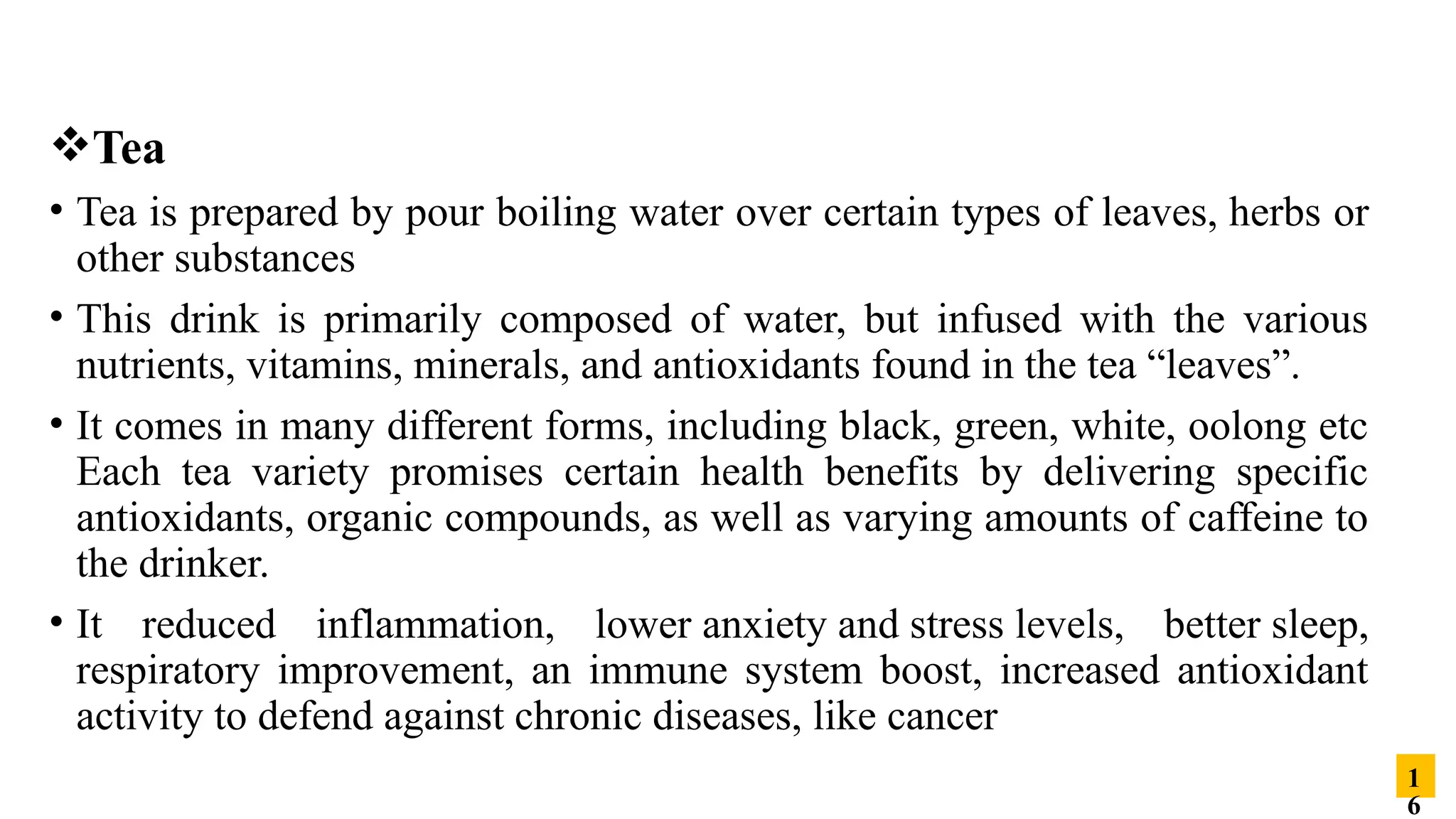 Tea
• Tea is prepared by pour boiling water over certain types of leaves, herbs or
other substances
• This drink is primarily composed of water, but infused with the various
nutrients, vitamins, minerals, and antioxidants found in the tea “leaves”.
• It comes in many different forms, including black, green, white, oolong etc
Each tea variety promises certain health benefits by delivering specific
antioxidants, organic compounds, as well as varying amounts of caffeine to
the drinker.
• It reduced inflammation, lower anxiety and stress levels, better sleep,
respiratory improvement, an immune system boost, increased antioxidant
activity to defend against chronic diseases, like cancer
1
6
 