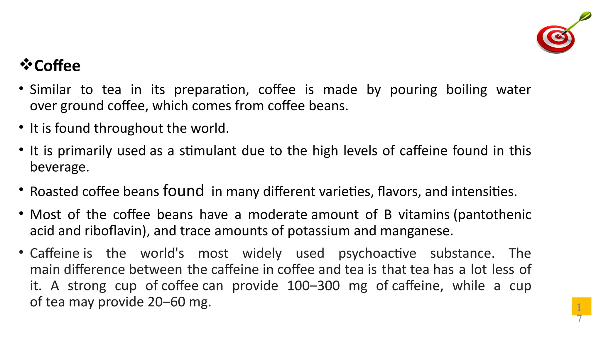 Coffee
• Similar to tea in its preparation, coffee is made by pouring boiling water
over ground coffee, which comes from coffee beans.
• It is found throughout the world.
• It is primarily used as a stimulant due to the high levels of caffeine found in this
beverage.
• Roasted coffee beans found in many different varieties, flavors, and intensities.
• Most of the coffee beans have a moderate amount of B vitamins (pantothenic
acid and riboflavin), and trace amounts of potassium and manganese.
• Caffeine is the world's most widely used psychoactive substance. The
main difference between the caffeine in coffee and tea is that tea has a lot less of
it. A strong cup of coffee can provide 100–300 mg of caffeine, while a cup
of tea may provide 20–60 mg. 1
7
 