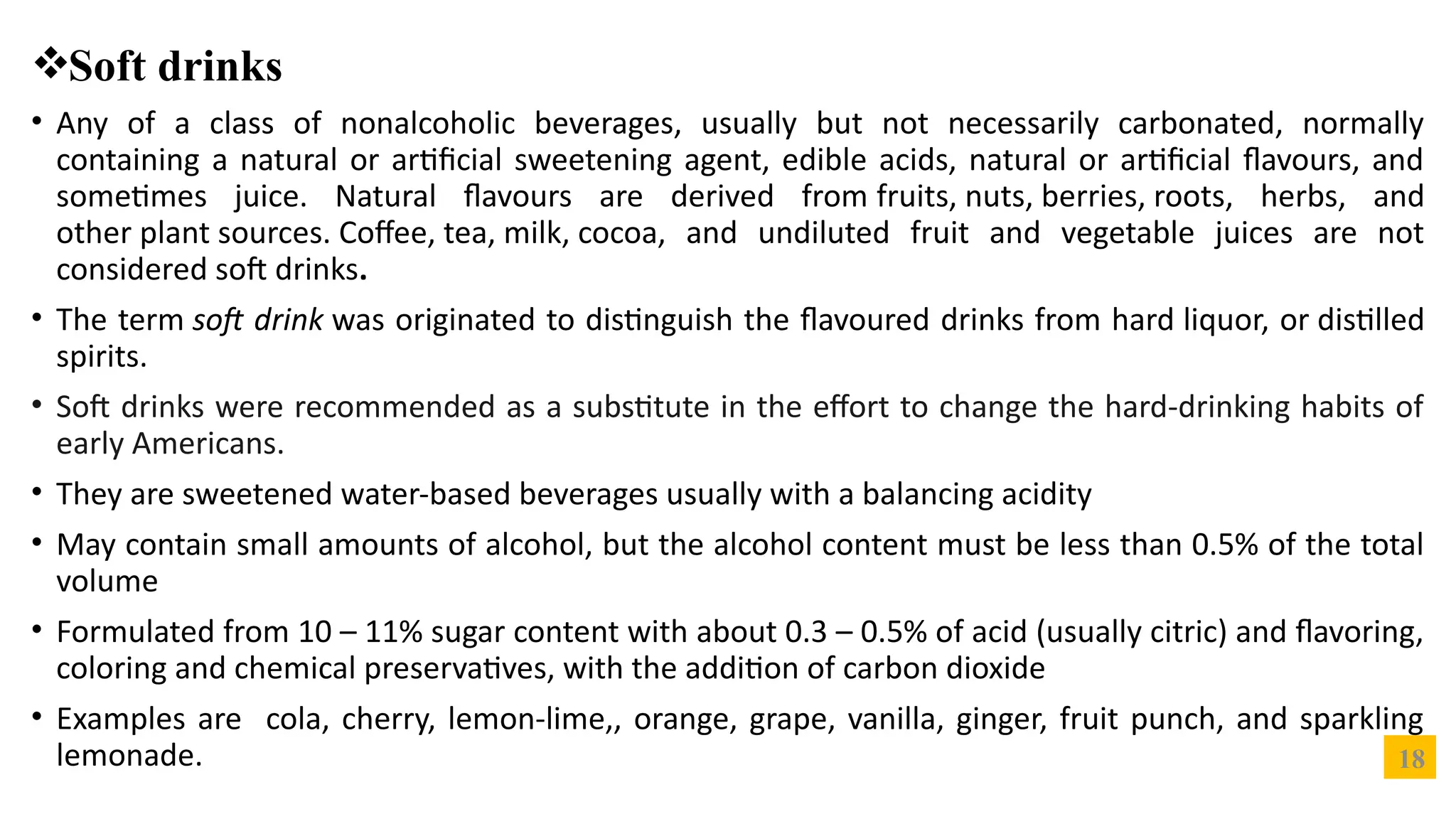 18
Soft drinks
• Any of a class of nonalcoholic beverages, usually but not necessarily carbonated, normally
containing a natural or artificial sweetening agent, edible acids, natural or artificial flavours, and
sometimes juice. Natural flavours are derived from fruits, nuts, berries, roots, herbs, and
other plant sources. Coffee, tea, milk, cocoa, and undiluted fruit and vegetable juices are not
considered soft drinks.
• The term soft drink was originated to distinguish the flavoured drinks from hard liquor, or distilled
spirits.
• Soft drinks were recommended as a substitute in the effort to change the hard-drinking habits of
early Americans.
• They are sweetened water-based beverages usually with a balancing acidity
• May contain small amounts of alcohol, but the alcohol content must be less than 0.5% of the total
volume
• Formulated from 10 – 11% sugar content with about 0.3 – 0.5% of acid (usually citric) and flavoring,
coloring and chemical preservatives, with the addition of carbon dioxide
• Examples are cola, cherry, lemon-lime,, orange, grape, vanilla, ginger, fruit punch, and sparkling
lemonade.
 