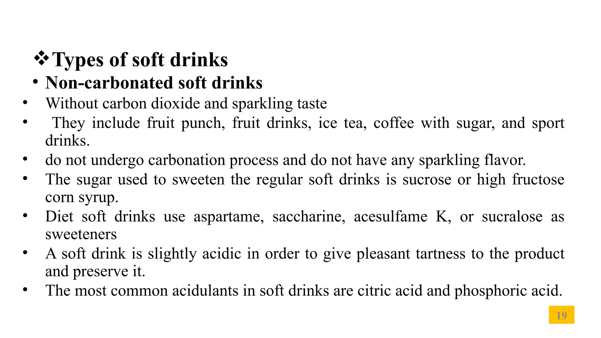 19
Types of soft drinks
• Non-carbonated soft drinks
• Without carbon dioxide and sparkling taste
• They include fruit punch, fruit drinks, ice tea, coffee with sugar, and sport
drinks.
• do not undergo carbonation process and do not have any sparkling flavor.
• The sugar used to sweeten the regular soft drinks is sucrose or high fructose
corn syrup.
• Diet soft drinks use aspartame, saccharine, acesulfame K, or sucralose as
sweeteners
• A soft drink is slightly acidic in order to give pleasant tartness to the product
and preserve it.
• The most common acidulants in soft drinks are citric acid and phosphoric acid.
 