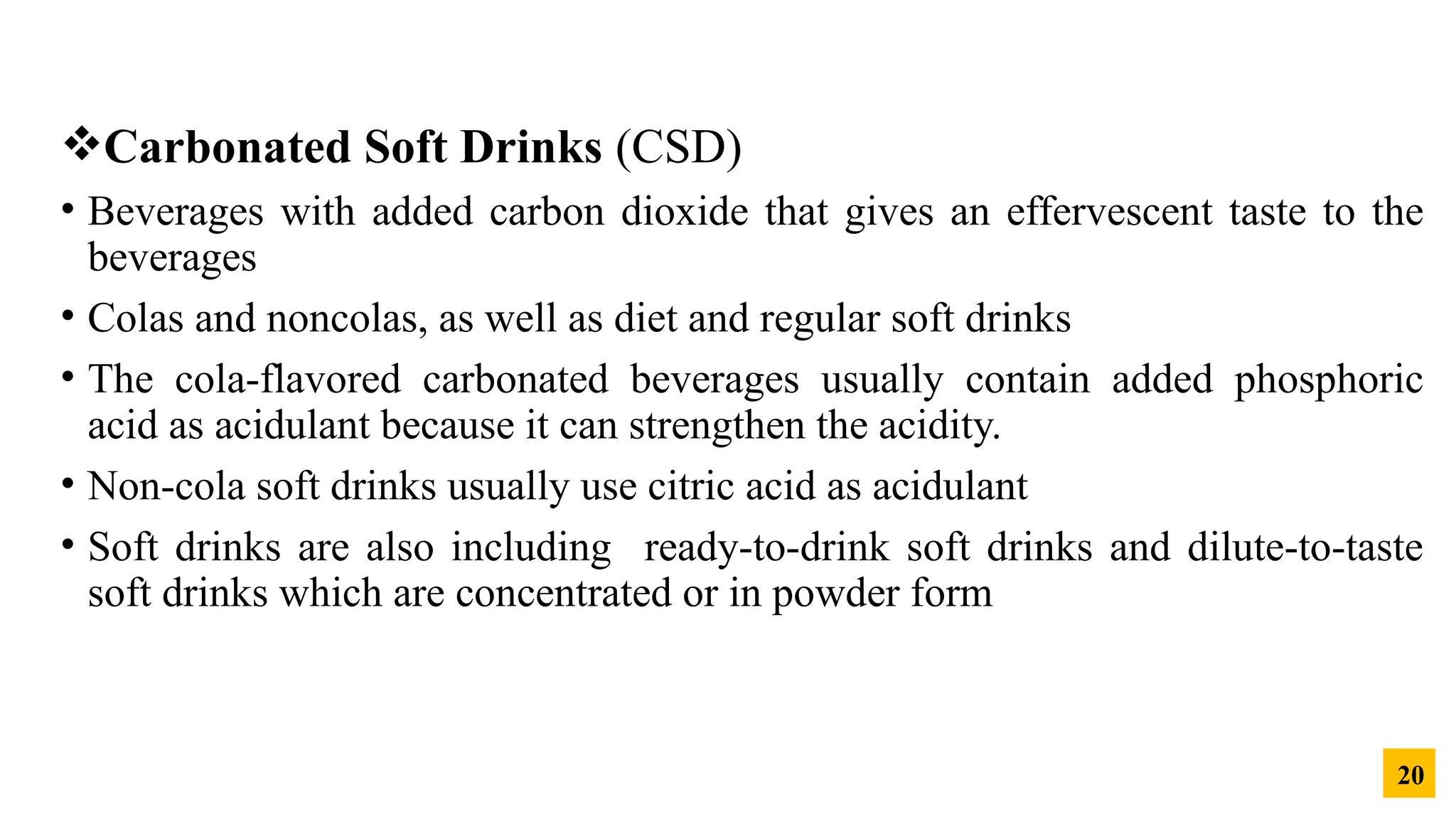 Carbonated Soft Drinks (CSD)
• Beverages with added carbon dioxide that gives an effervescent taste to the
beverages
• Colas and noncolas, as well as diet and regular soft drinks
• The cola-flavored carbonated beverages usually contain added phosphoric
acid as acidulant because it can strengthen the acidity.
• Non-cola soft drinks usually use citric acid as acidulant
• Soft drinks are also including ready-to-drink soft drinks and dilute-to-taste
soft drinks which are concentrated or in powder form
20
 