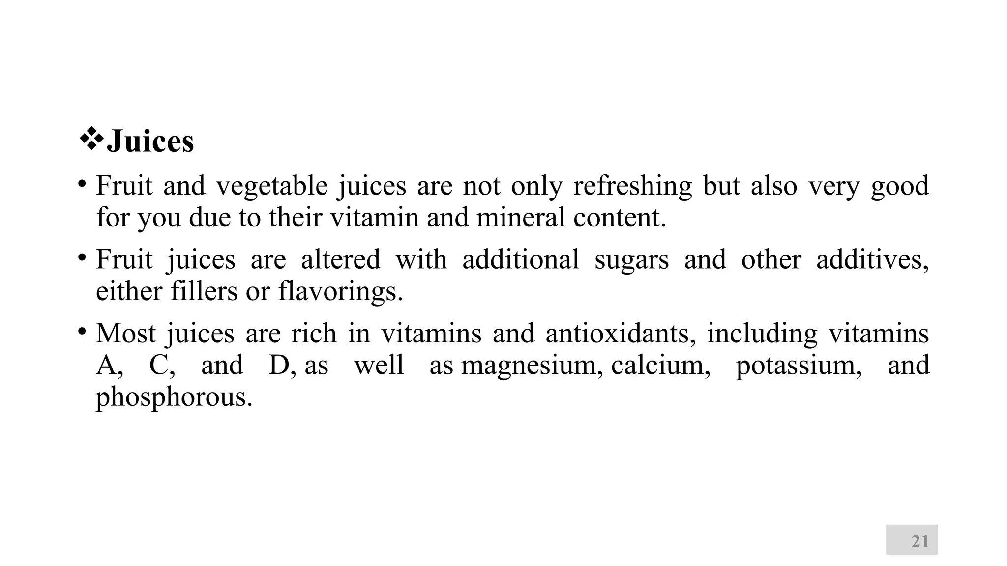 Juices
• Fruit and vegetable juices are not only refreshing but also very good
for you due to their vitamin and mineral content.
• Fruit juices are altered with additional sugars and other additives,
either fillers or flavorings.
• Most juices are rich in vitamins and antioxidants, including vitamins
A, C, and D, as well as magnesium, calcium, potassium, and
phosphorous.
21
 