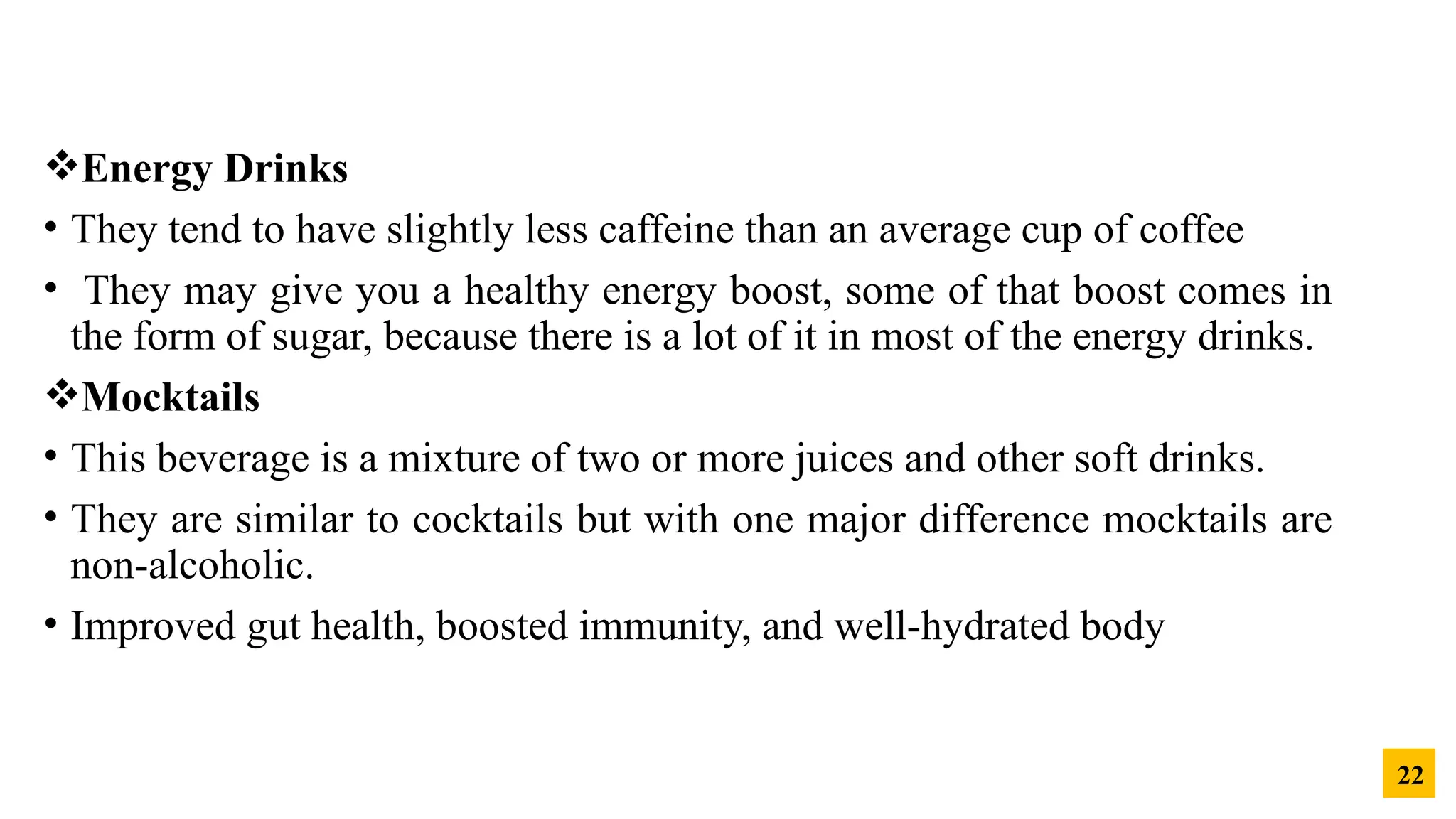 Energy Drinks
• They tend to have slightly less caffeine than an average cup of coffee
• They may give you a healthy energy boost, some of that boost comes in
the form of sugar, because there is a lot of it in most of the energy drinks.
Mocktails
• This beverage is a mixture of two or more juices and other soft drinks.
• They are similar to cocktails but with one major difference mocktails are
non-alcoholic.
• Improved gut health, boosted immunity, and well-hydrated body
22
 
