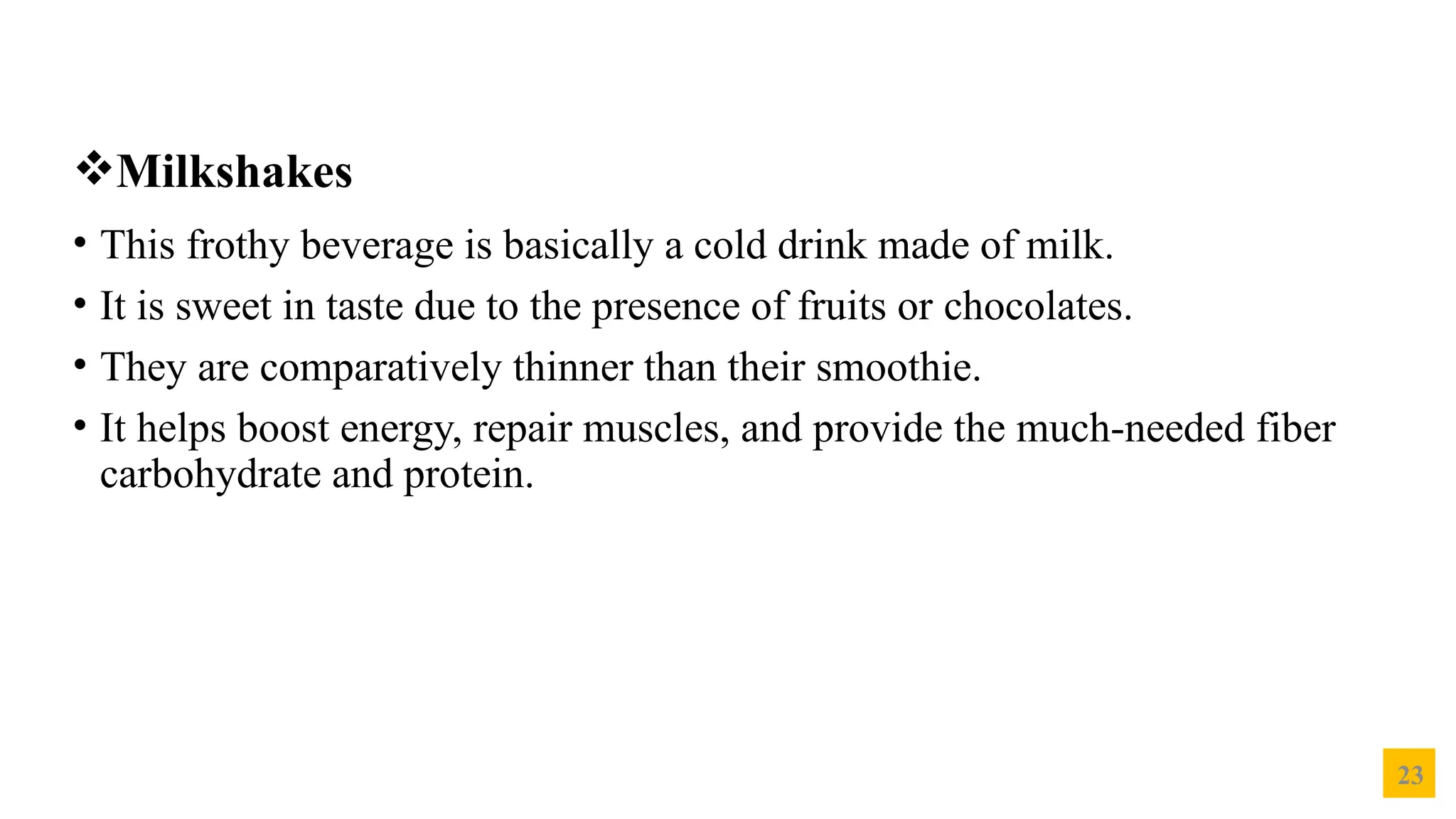 23
Milkshakes
• This frothy beverage is basically a cold drink made of milk.
• It is sweet in taste due to the presence of fruits or chocolates.
• They are comparatively thinner than their smoothie.
• It helps boost energy, repair muscles, and provide the much-needed fiber
carbohydrate and protein.
 